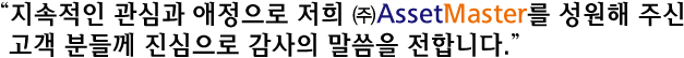 “지속적인 관심과 애정으로 저희 ㈜AssetMaster를 성원해 주신 고객 분들께 진심으로 감사의 말씀을 전합니다.”
